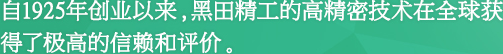 自1925年创业以来，黑田精工的高精密技术在全球获得了极高的信赖和评价。