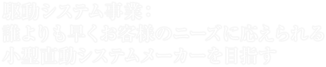 駆動システム事業：誰よりも早くお客様のニーズに応えられる小型直動システムメーカーを目指す