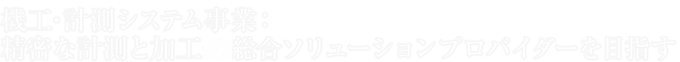 機工・計測システム事業：精密な計測と加工の総合ソリューションプロバイダーを目指す