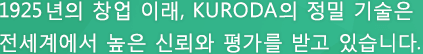 1925년의 창업 이래, KURODA의 정밀 기술은 전세계에서 높은 신뢰와 평가를 받고 있습니다.